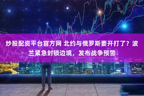 炒股配资平台官方网 北约与俄罗斯要开打了？波兰紧急封锁边境，发布战争预警