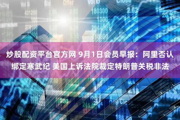 炒股配资平台官方网 9月1日会员早报：阿里否认绑定寒武纪 美国上诉法院裁定特朗普关税非法