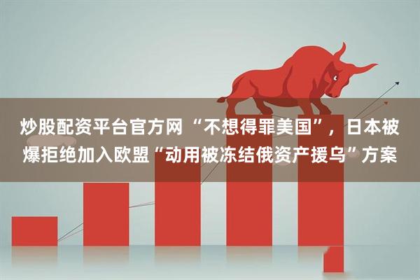 炒股配资平台官方网 “不想得罪美国”，日本被爆拒绝加入欧盟“动用被冻结俄资产援乌”方案
