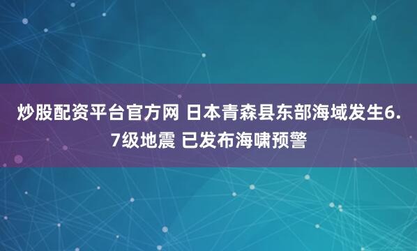 炒股配资平台官方网 日本青森县东部海域发生6.7级地震 已发布海啸预警