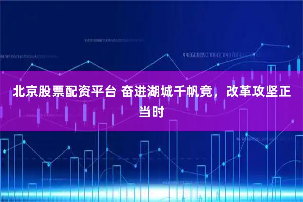 北京股票配资平台 奋进湖城千帆竞，改革攻坚正当时