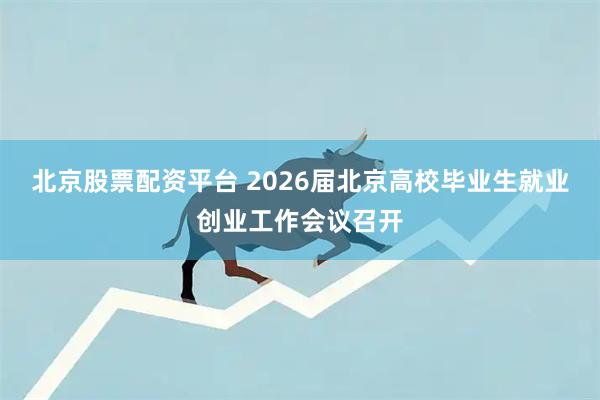 北京股票配资平台 2026届北京高校毕业生就业创业工作会议召开