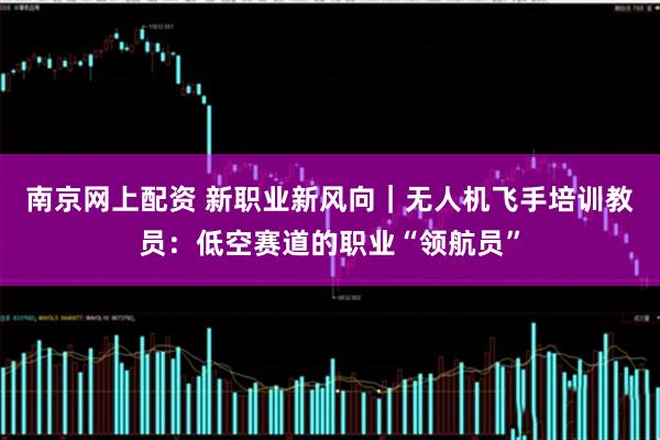 南京网上配资 新职业新风向｜无人机飞手培训教员：低空赛道的职业“领航员”