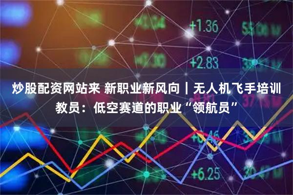 炒股配资网站来 新职业新风向｜无人机飞手培训教员：低空赛道的职业“领航员”