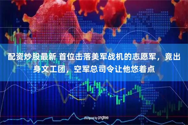 配资炒股最新 首位击落美军战机的志愿军，竟出身文工团，空军总司令让他悠着点