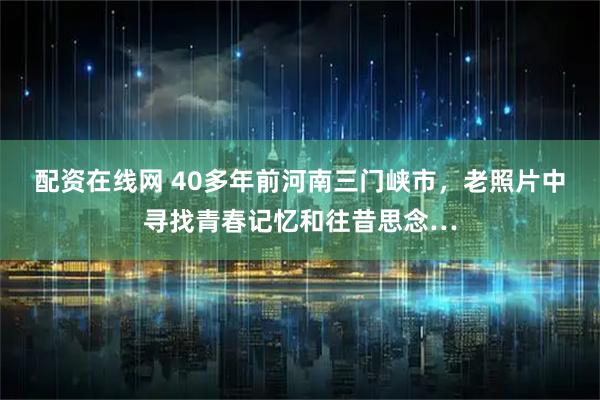 配资在线网 40多年前河南三门峡市，老照片中寻找青春记忆和往昔思念…