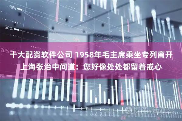 十大配资软件公司 1958年毛主席乘坐专列离开上海张治中问道：您好像处处都留着戒心