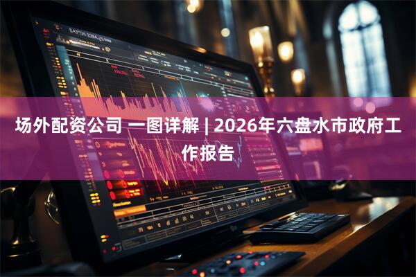 场外配资公司 一图详解 | 2026年六盘水市政府工作报告