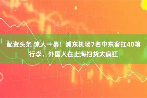 配资头条 惊人一幕！浦东机场7名中东客扛40箱行李，外国人在上海扫货太疯狂