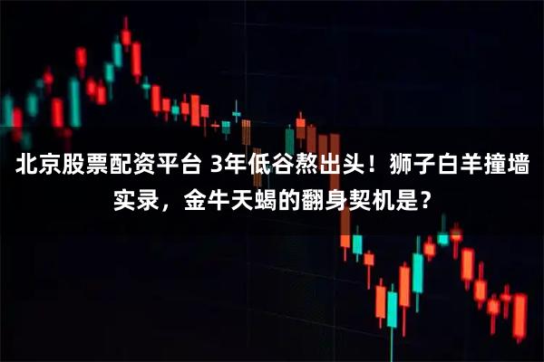 北京股票配资平台 3年低谷熬出头！狮子白羊撞墙实录，金牛天蝎的翻身契机是？