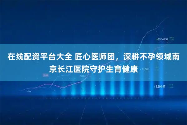 在线配资平台大全 匠心医师团，深耕不孕领域南京长江医院守护生育健康