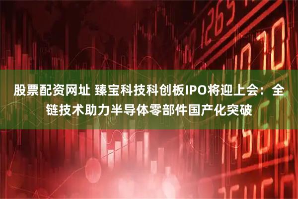 股票配资网址 臻宝科技科创板IPO将迎上会：全链技术助力半导体零部件国产化突破