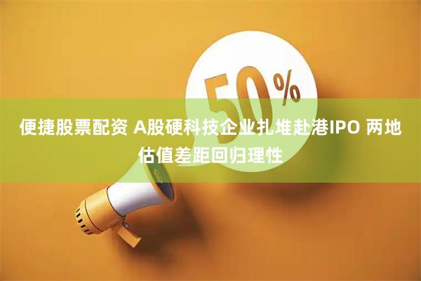 便捷股票配资 A股硬科技企业扎堆赴港IPO 两地估值差距回归理性