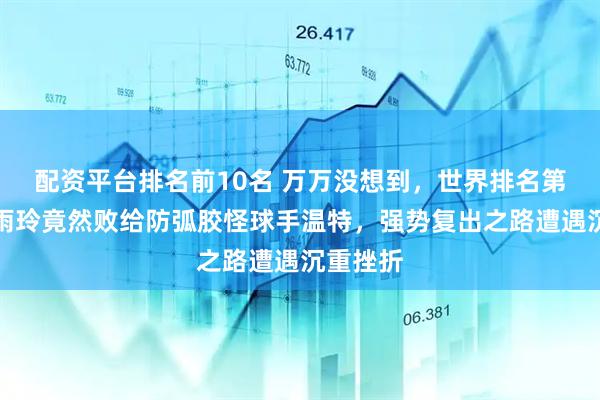 配资平台排名前10名 万万没想到，世界排名第四的朱雨玲竟然败给防弧胶怪球手温特，强势复出之路遭遇沉重挫折