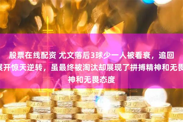 股票在线配资 尤文落后3球少一人被看衰，追回5球展开惊天逆转，虽最终被淘汰却展现了拼搏精神和无畏态度
