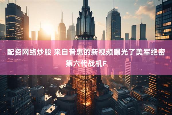 配资网络炒股 来自普惠的新视频曝光了美军绝密第六代战机F