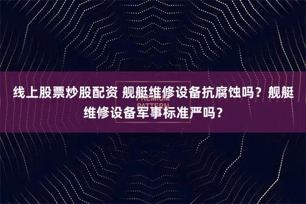 线上股票炒股配资 舰艇维修设备抗腐蚀吗？舰艇维修设备军事标准严吗？