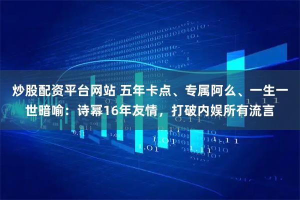 炒股配资平台网站 五年卡点、专属阿么、一生一世暗喻：诗幂16年友情，打破内娱所有流言