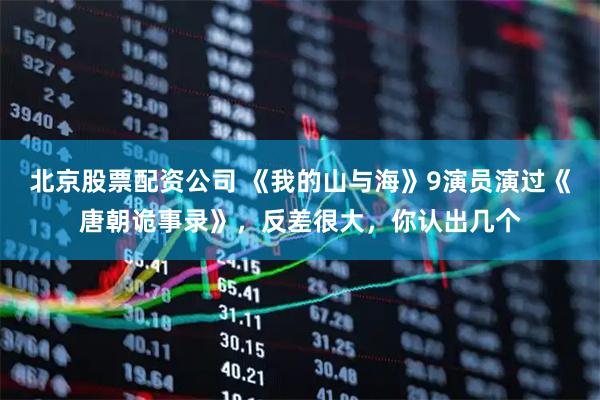 北京股票配资公司 《我的山与海》9演员演过《唐朝诡事录》，反差很大，你认出几个