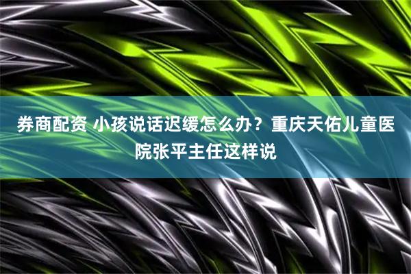 券商配资 小孩说话迟缓怎么办？重庆天佑儿童医院张平主任这样说