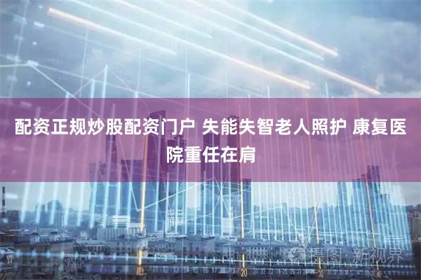 配资正规炒股配资门户 失能失智老人照护 康复医院重任在肩
