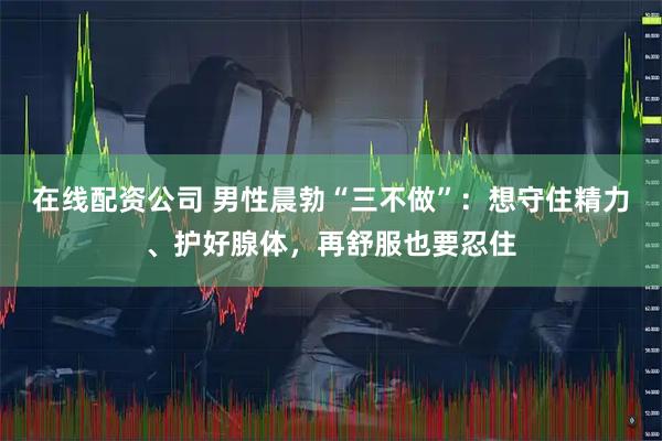 在线配资公司 男性晨勃“三不做”：想守住精力、护好腺体，再舒服也要忍住
