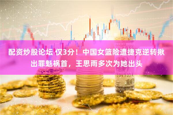 配资炒股论坛 仅3分！中国女篮险遭捷克逆转揪出罪魁祸首，王思雨多次为她出头