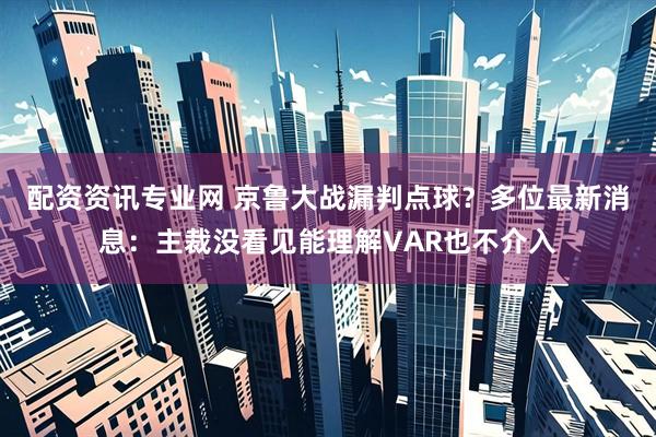 配资资讯专业网 京鲁大战漏判点球？多位最新消息：主裁没看见能理解VAR也不介入