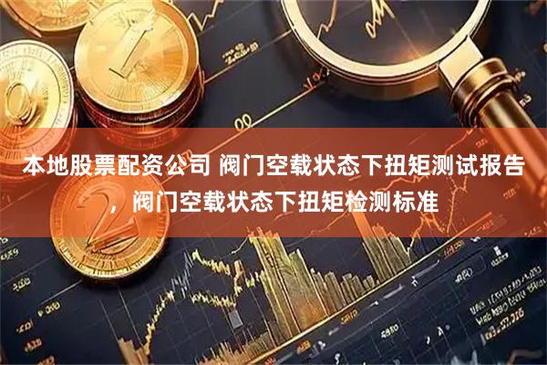 本地股票配资公司 阀门空载状态下扭矩测试报告，阀门空载状态下扭矩检测标准