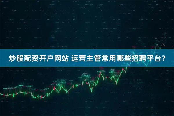 炒股配资开户网站 运营主管常用哪些招聘平台？