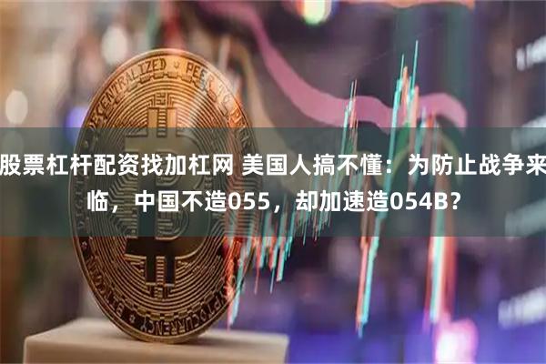 股票杠杆配资找加杠网 美国人搞不懂：为防止战争来临，中国不造055，却加速造054B？