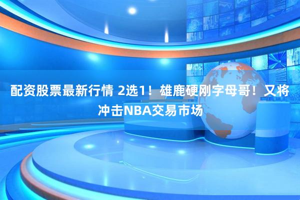 配资股票最新行情 2选1！雄鹿硬刚字母哥！又将冲击NBA交易市场
