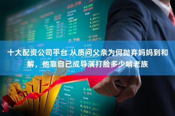 十大配资公司平台 从质问父亲为何抛弃妈妈到和解，他靠自己成导演打脸多少啃老族
