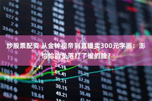 炒股票配资 从金钟视帝到直播卖300元字画：澎恰恰的坠落打了谁的脸？