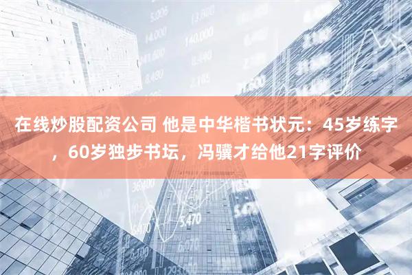 在线炒股配资公司 他是中华楷书状元：45岁练字，60岁独步书坛，冯骥才给他21字评价