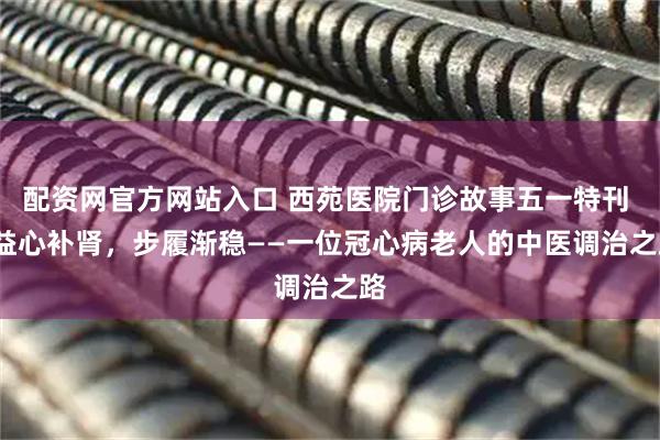 配资网官方网站入口 西苑医院门诊故事五一特刊 | 益心补肾，步履渐稳——一位冠心病老人的中医调治之路