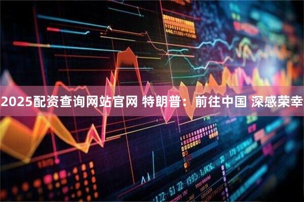 2025配资查询网站官网 特朗普：前往中国 深感荣幸