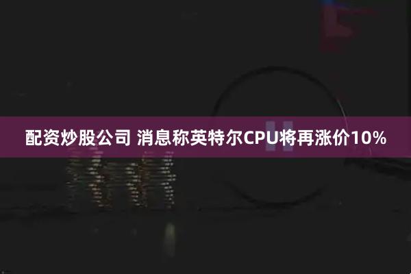 配资炒股公司 消息称英特尔CPU将再涨价10%