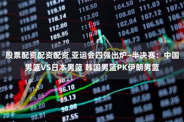 股票配资配资配资 亚运会四强出炉~半决赛：中国男篮VS日本男篮 韩国男篮PK伊朗男篮