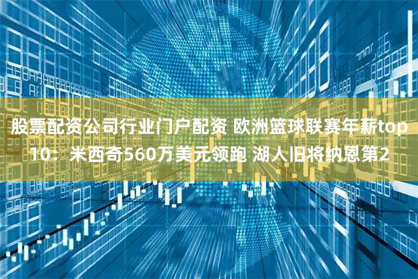 股票配资公司行业门户配资 欧洲篮球联赛年薪top10：米西奇560万美元领跑 湖人旧将纳恩第2