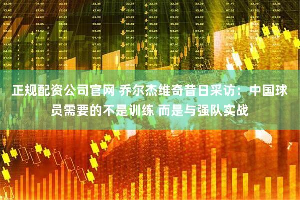 正规配资公司官网 乔尔杰维奇昔日采访：中国球员需要的不是训练 而是与强队实战
